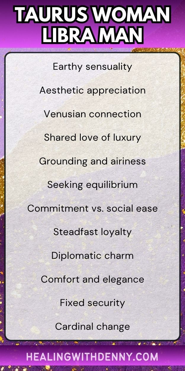 taurus woman libra man Earthy sensuality

Aesthetic appreciation

Venusian connection

Shared love of luxury

Grounding and airiness

Seeking equilibrium

Commitment vs. social ease

Steadfast loyalty

Diplomatic charm

Comfort and elegance

Fixed security

Cardinal change